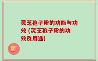 灵芝孢子粉的功能与功效 (灵芝孢子粉的功效及用途)
