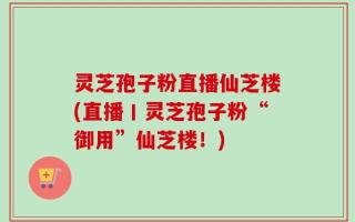 灵芝孢子粉直播仙芝楼(直播丨灵芝孢子粉“御用”仙芝楼！)