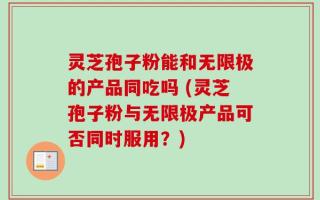 灵芝孢子粉能和无限极的产品同吃吗 (灵芝孢子粉与无限极产品可否同时服用？)