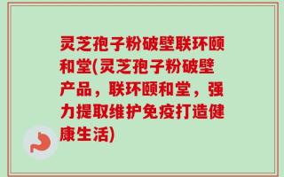 灵芝孢子粉破壁联环颐和堂(灵芝孢子粉破壁产品，联环颐和堂，强力提取维护免疫打造健康生活)