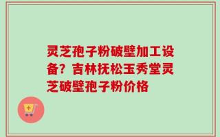 灵芝孢子粉破壁加工设备？吉林抚松玉秀堂灵芝破壁孢子粉价格