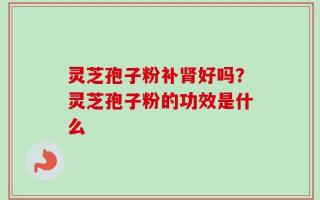 灵芝孢子粉补肾好吗？灵芝孢子粉的功效是什么
