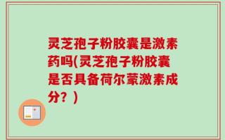灵芝孢子粉胶囊是激素药吗(灵芝孢子粉胶囊是否具备荷尔蒙激素成分？)