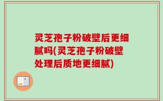 灵芝孢子粉破壁后更细腻吗(灵芝孢子粉破壁处理后质地更细腻)