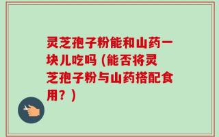 灵芝孢子粉能和山药一块儿吃吗 (能否将灵芝孢子粉与山药搭配食用？)