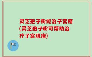 灵芝孢子粉能治子宫瘤(灵芝孢子粉可帮助治疗子宫肌瘤)