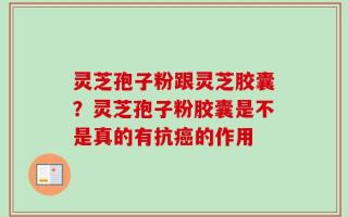 灵芝孢子粉跟灵芝胶囊？灵芝孢子粉胶囊是不是真的有抗癌的作用