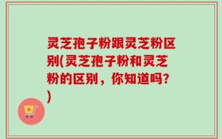 灵芝孢子粉跟灵芝粉区别(灵芝孢子粉和灵芝粉的区别，你知道吗？)