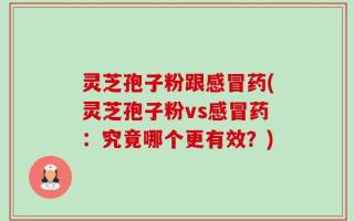 灵芝孢子粉跟感冒药(灵芝孢子粉vs感冒药：究竟哪个更有效？)