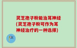 灵芝孢子粉能治耳神经(灵芝孢子粉可作为耳神经治疗的一种选择)