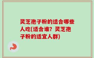 灵芝孢子粉的适合哪些人吃(适合谁？灵芝孢子粉的适宜人群)