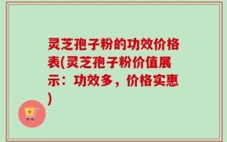 灵芝孢子粉的功效价格表(灵芝孢子粉价值展示：功效多，价格实惠)