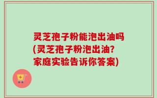 灵芝孢子粉能泡出油吗(灵芝孢子粉泡出油？家庭实验告诉你答案)