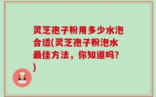 灵芝孢子粉用多少水泡合适(灵芝孢子粉泡水最佳方法，你知道吗？)