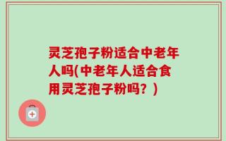 灵芝孢子粉适合中老年人吗(中老年人适合食用灵芝孢子粉吗？)
