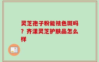 灵芝孢子粉能祛色斑吗？齐漾灵芝护肤品怎么样