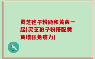 灵芝孢子粉能和黄芪一起(灵芝孢子粉搭配黄芪增强免疫力)