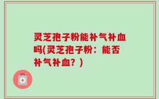 灵芝孢子粉能补气补血吗(灵芝孢子粉：能否补气补血？)
