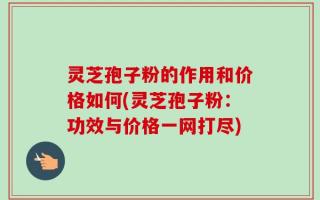 灵芝孢子粉的作用和价格如何(灵芝孢子粉：功效与价格一网打尽)