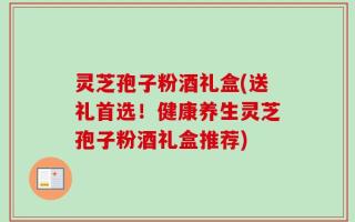 灵芝孢子粉酒礼盒(送礼首选！健康养生灵芝孢子粉酒礼盒推荐)