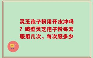 灵芝孢子粉用开水冲吗？破壁灵芝孢子粉每天服用几次，每次服多少