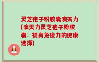 灵芝孢子粉胶囊澳天力(澳天力灵芝孢子粉胶囊：提高免疫力的健康选择)