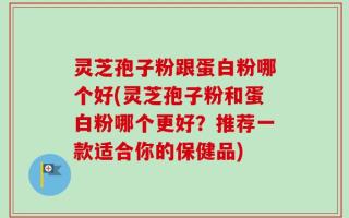 灵芝孢子粉跟蛋白粉哪个好(灵芝孢子粉和蛋白粉哪个更好？推荐一款适合你的保健品)