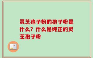 灵芝孢子粉的孢子粉是什么？什么是纯正的灵芝孢子粉