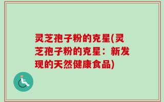 灵芝孢子粉的克星(灵芝孢子粉的克星：新发现的天然健康食品)