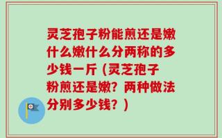 灵芝孢子粉能煎还是嫩什么嫩什么分两称的多少钱一斤 (灵芝孢子粉煎还是嫩？两种做法分别多少钱？)