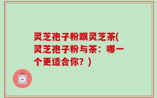 灵芝孢子粉跟灵芝茶(灵芝孢子粉与茶：哪一个更适合你？)
