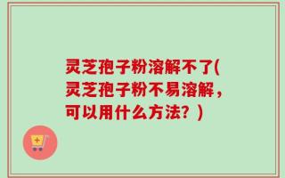 灵芝孢子粉溶解不了(灵芝孢子粉不易溶解，可以用什么方法？)