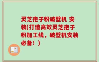 灵芝孢子粉破壁机 安装(打造高效灵芝孢子粉加工线，破壁机安装必备！)