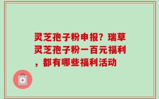 灵芝孢子粉申报？瑞草灵芝孢子粉一百元福利，都有哪些福利活动