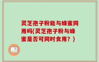 灵芝孢子粉能与蜂蜜同用吗(灵芝孢子粉与蜂蜜是否可同时食用？)