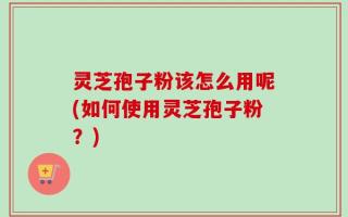 灵芝孢子粉该怎么用呢(如何使用灵芝孢子粉？)