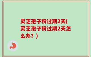 灵芝孢子粉过期2天(灵芝孢子粉过期2天怎么办？)