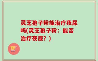 灵芝孢子粉能治疗夜尿吗(灵芝孢子粉：能否治疗夜尿？)