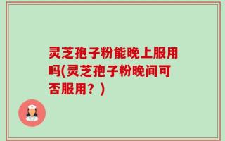 灵芝孢子粉能晚上服用吗(灵芝孢子粉晚间可否服用？)