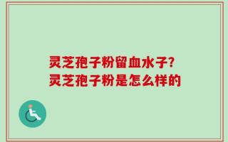 灵芝孢子粉留血水子？灵芝孢子粉是怎么样的