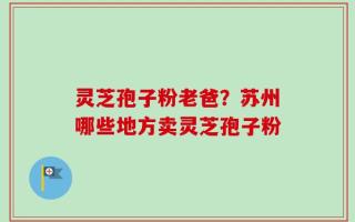 灵芝孢子粉老爸？苏州哪些地方卖灵芝孢子粉