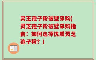 灵芝孢子粉破壁采购(灵芝孢子粉破壁采购指南：如何选择优质灵芝孢子粉？)