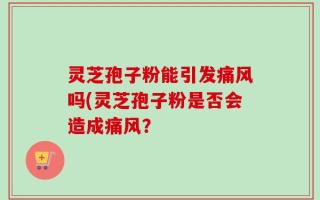 灵芝孢子粉能引发痛风吗(灵芝孢子粉是否会造成痛风？
