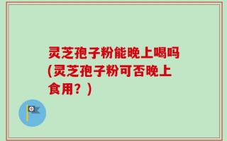 灵芝孢子粉能晚上喝吗(灵芝孢子粉可否晚上食用？)