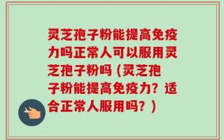 灵芝孢子粉能提高免疫力吗正常人可以服用灵芝孢子粉吗 (灵芝孢子粉能提高免疫力？适合正常人服用吗？)