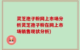 灵芝孢子粉网上市场分析灵芝孢子粉在网上市场销售现状分析)