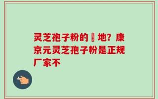 灵芝孢子粉的産地？康京元灵芝孢子粉是正规厂家不