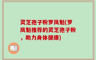 灵芝孢子粉罗凤魁(罗凤魁推荐的灵芝孢子粉，助力身体健康)