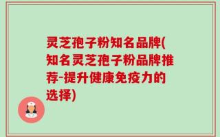 灵芝孢子粉知名品牌(知名灵芝孢子粉品牌推荐-提升健康免疫力的选择)