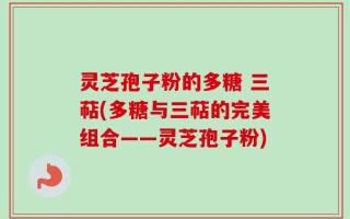 灵芝孢子粉的多糖 三萜(多糖与三萜的完美组合——灵芝孢子粉)